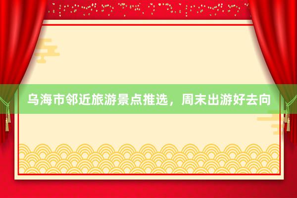 乌海市邻近旅游景点推选，周末出游好去向